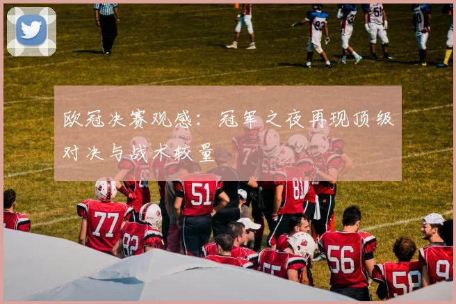 欧冠决赛观感：冠军之夜再现顶级对决与战术较量