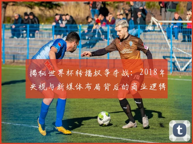 揭秘世界杯转播权争夺战：2018年央视与新媒体布局背后的商业逻辑