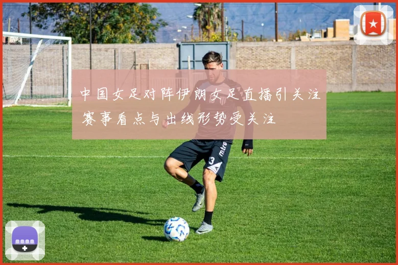中国女足对阵伊朗女足直播引关注 赛事看点与出线形势受关注