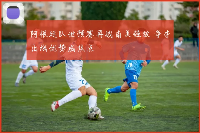 阿根廷队世预赛再战南美强敌 争夺出线优势成焦点