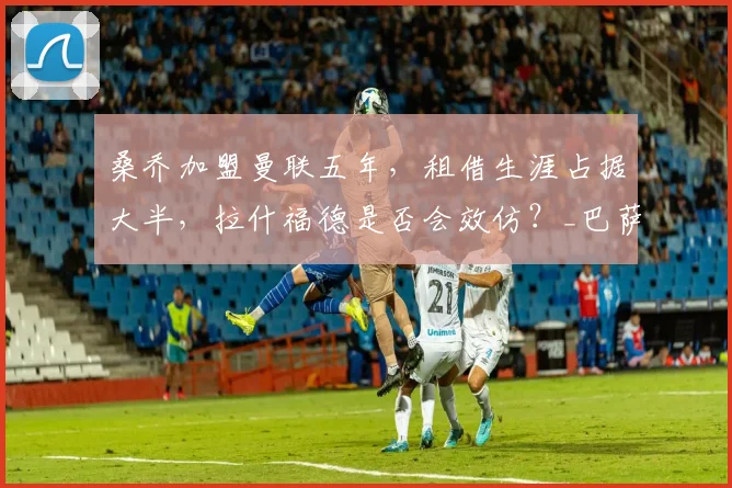 桑乔加盟曼联五年,租借生涯占据大半,拉什福德是否会效仿?_巴萨_罗马_意甲