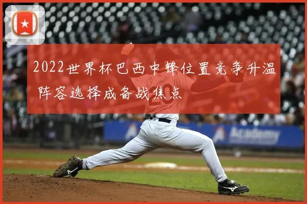 2022世界杯巴西中锋位置竞争升温 阵容选择成备战焦点