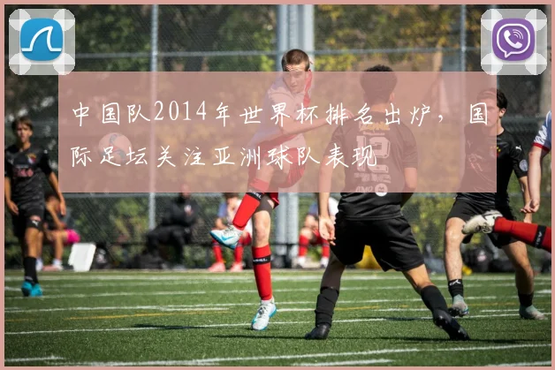 中国队2014年世界杯排名出炉，国际足坛关注亚洲球队表现