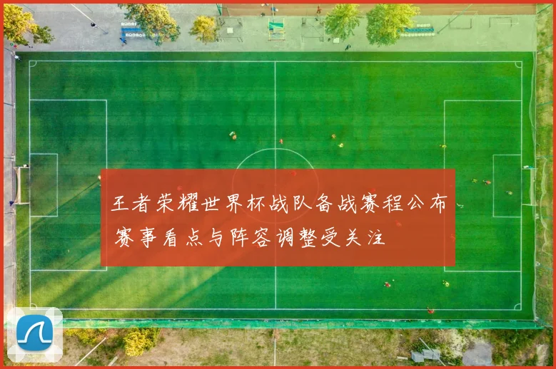 王者荣耀世界杯战队备战赛程公布 赛事看点与阵容调整受关注