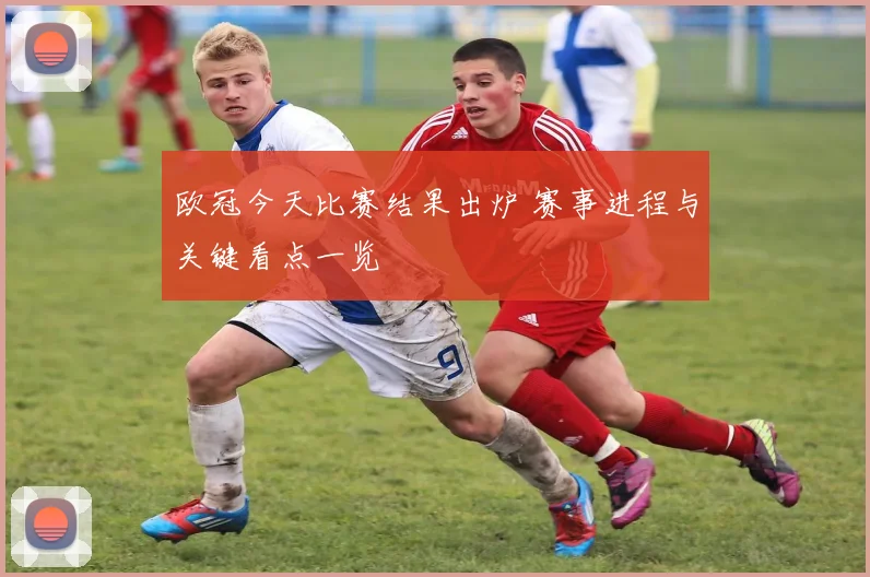 欧冠今天比赛结果出炉 赛事进程与关键看点一览