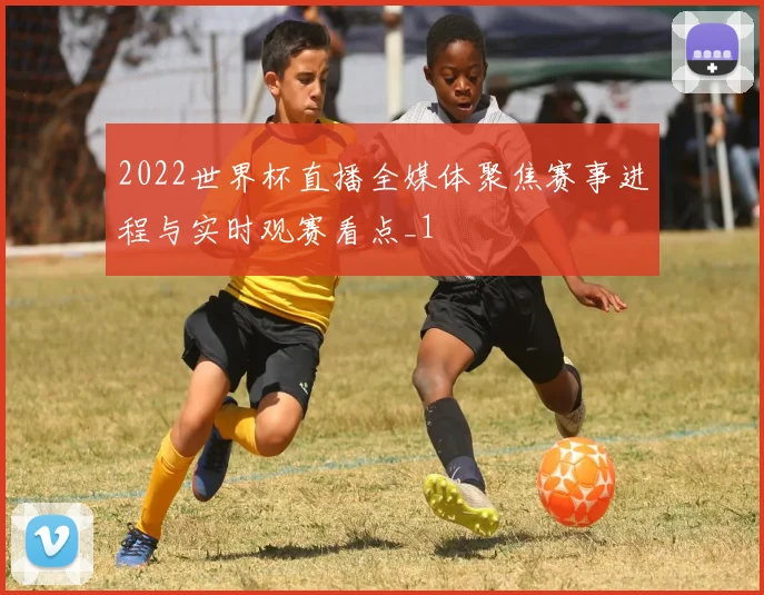 2022世界杯直播全媒体聚焦赛事进程与实时观赛看点_1