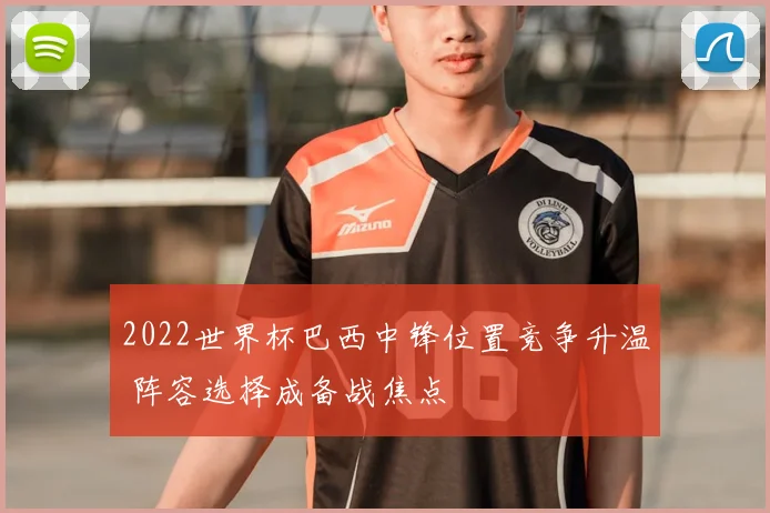 2022世界杯巴西中锋位置竞争升温 阵容选择成备战焦点