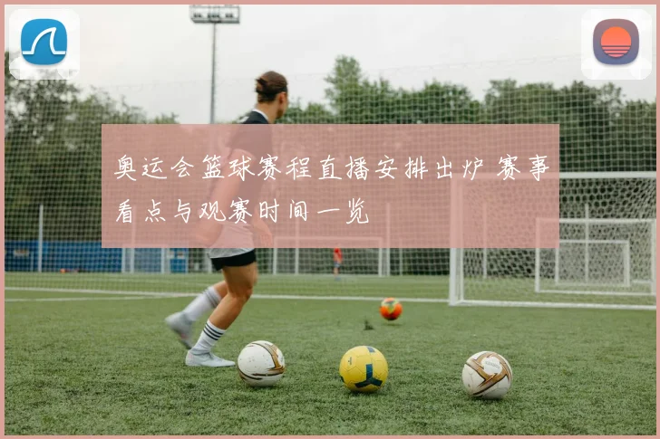 奥运会篮球赛程直播安排出炉 赛事看点与观赛时间一览