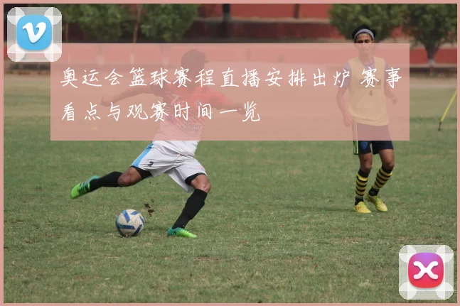 奥运会篮球赛程直播安排出炉 赛事看点与观赛时间一览