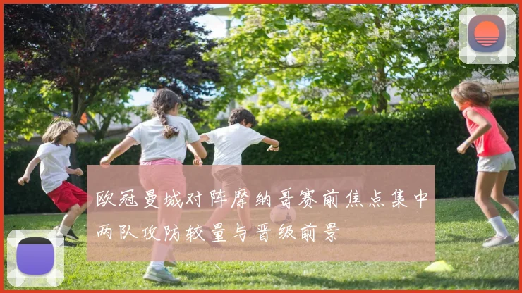 欧冠曼城对阵摩纳哥赛前焦点集中两队攻防较量与晋级前景