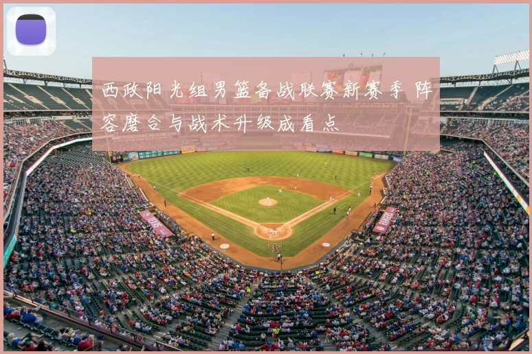 西政阳光组男篮备战联赛新赛季 阵容磨合与战术升级成看点