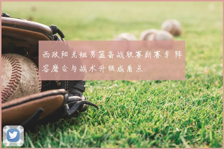 西政阳光组男篮备战联赛新赛季 阵容磨合与战术升级成看点