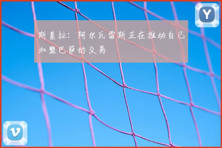 斯基拉:阿尔瓦雷斯正在推动自己加盟巴萨的交易