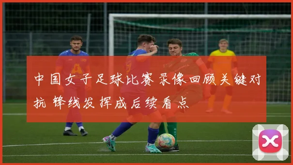 中国女子足球比赛录像回顾关键对抗 锋线发挥成后续看点