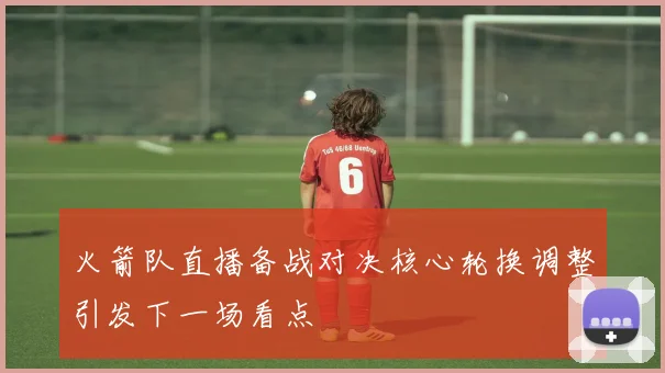 火箭队直播备战对决核心轮换调整引发下一场看点