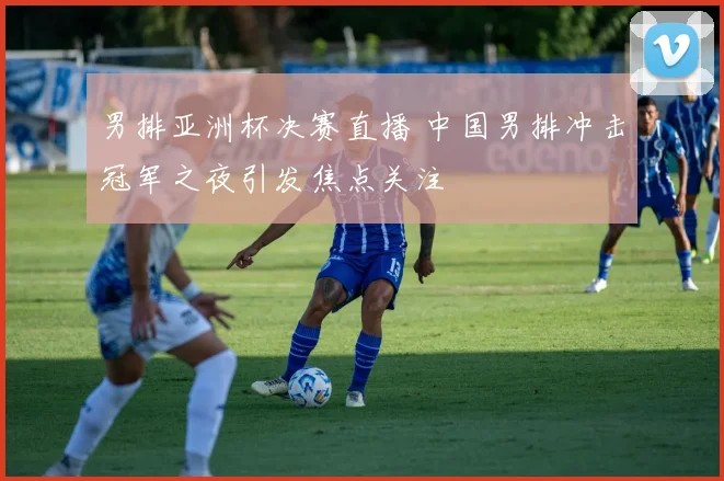 男排亚洲杯决赛直播 中国男排冲击冠军之夜引发焦点关注