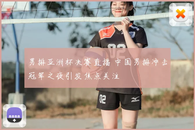 男排亚洲杯决赛直播 中国男排冲击冠军之夜引发焦点关注