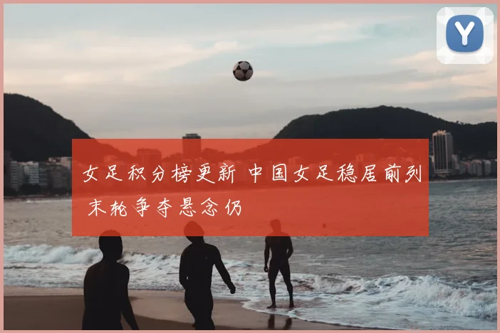 女足积分榜更新 中国女足稳居前列 末轮争夺悬念仍