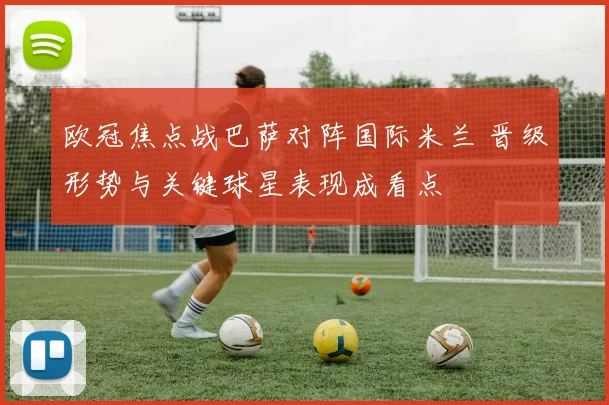 欧冠焦点战巴萨对阵国际米兰 晋级形势与关键球星表现成看点