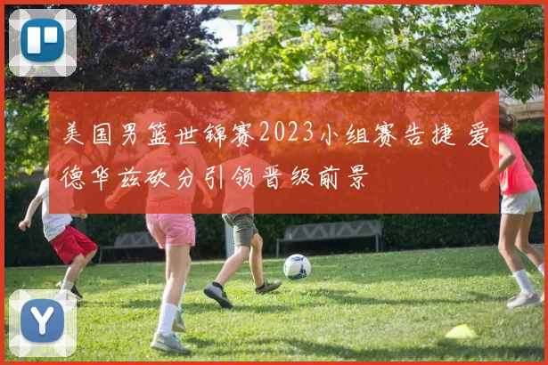 美国男篮世锦赛2023小组赛告捷 爱德华兹砍分引领晋级前景