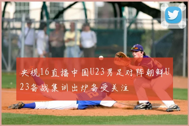 央视16直播中国U23男足对阵朝鲜U23备战集训出炉备受关注