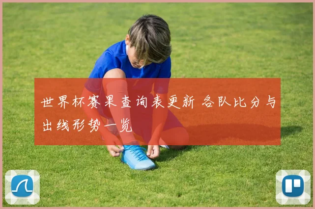 世界杯赛果查询表更新 各队比分与出线形势一览