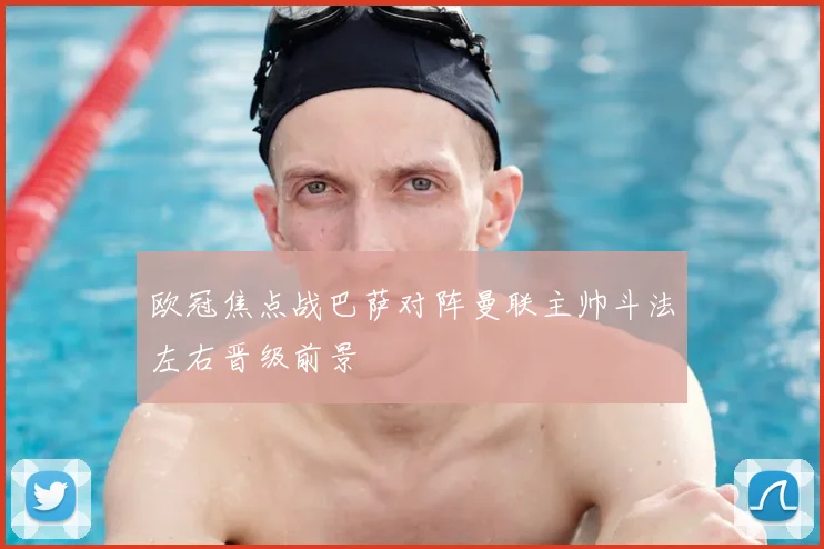 欧冠焦点战巴萨对阵曼联主帅斗法左右晋级前景