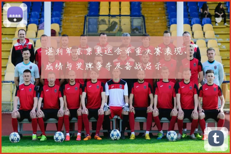 谌利军东京奥运会举重决赛表现、成绩与奖牌争夺及备战启示