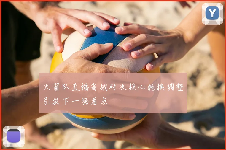 火箭队直播备战对决核心轮换调整引发下一场看点