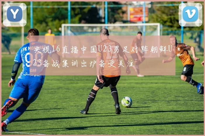 央视16直播中国U23男足对阵朝鲜U23备战集训出炉备受关注