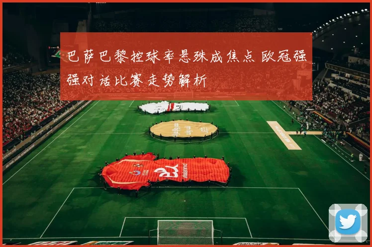巴萨巴黎控球率悬殊成焦点 欧冠强强对话比赛走势解析