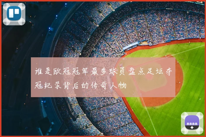 谁是欧冠冠军最多球员盘点足坛夺冠纪录背后的传奇人物