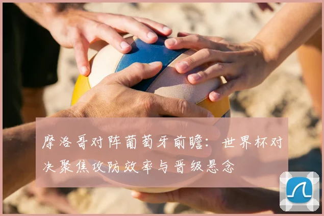 摩洛哥对阵葡萄牙前瞻：世界杯对决聚焦攻防效率与晋级悬念