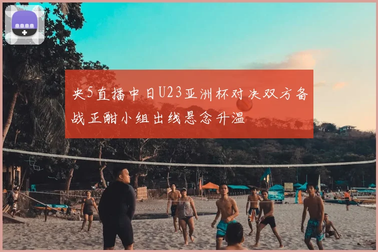 央5直播中日U23亚洲杯对决双方备战正酣小组出线悬念升温