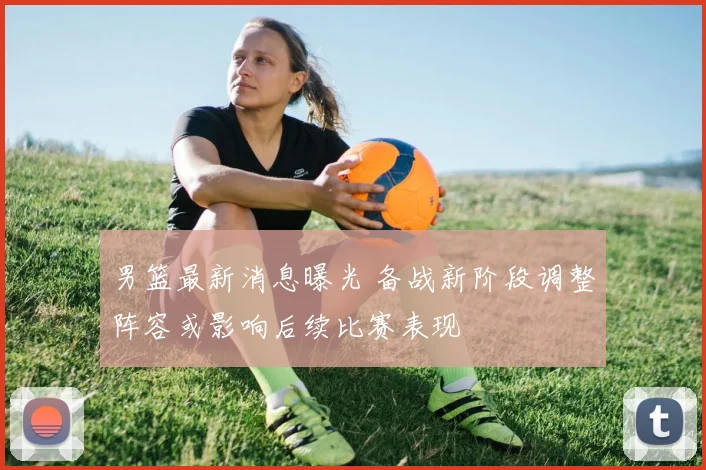 男篮最新消息曝光 备战新阶段调整阵容或影响后续比赛表现