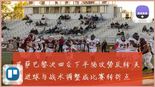 巴萨巴黎次回合下半场攻势反转 关键进球与战术调整成比赛转折点