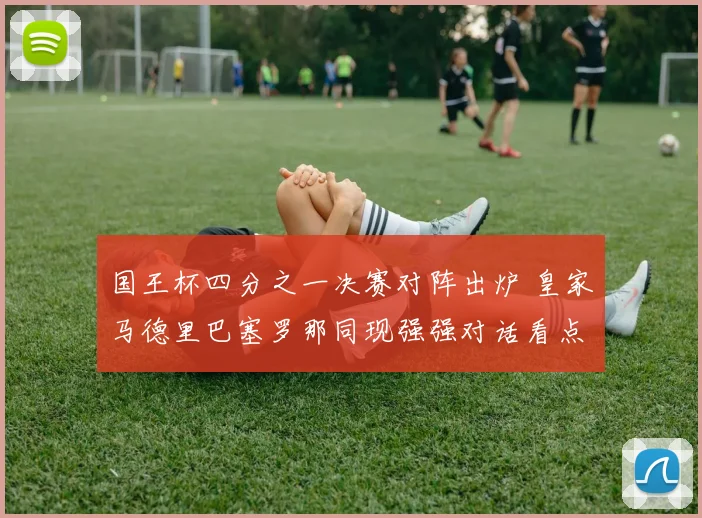 国王杯四分之一决赛对阵出炉 皇家马德里巴塞罗那同现强强对话看点足