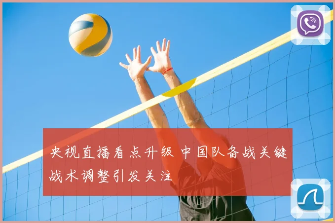 央视直播看点升级 中国队备战关键战术调整引发关注