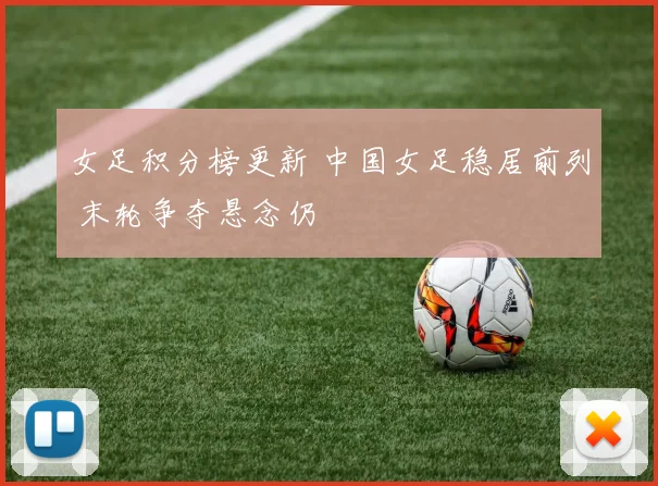 女足积分榜更新 中国女足稳居前列 末轮争夺悬念仍