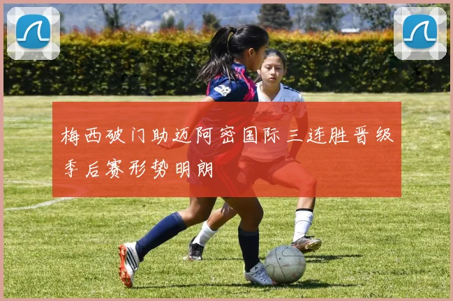 梅西破门助迈阿密国际三连胜晋级季后赛形势明朗