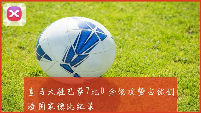 皇马大胜巴萨7比0 全场攻势占优创造国家德比纪录