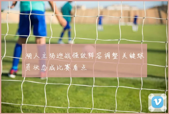 湖人主场迎战强敌阵容调整 关键球员状态成比赛看点