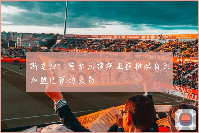 斯基拉：阿尔瓦雷斯正在推动自己加盟巴萨的交易