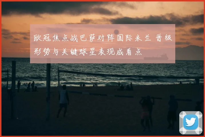 欧冠焦点战巴萨对阵国际米兰 晋级形势与关键球星表现成看点