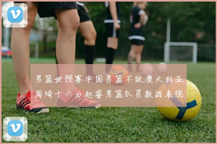 男篮世预赛中国男篮不敌澳大利亚周琦十六分赵睿男篮队员数据表现