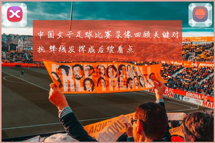 中国女子足球比赛录像回顾关键对抗 锋线发挥成后续看点