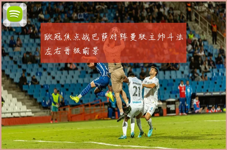 欧冠焦点战巴萨对阵曼联主帅斗法左右晋级前景