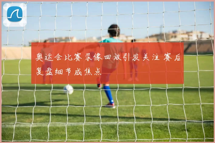 奥运会比赛录像回放引发关注 赛后复盘细节成焦点