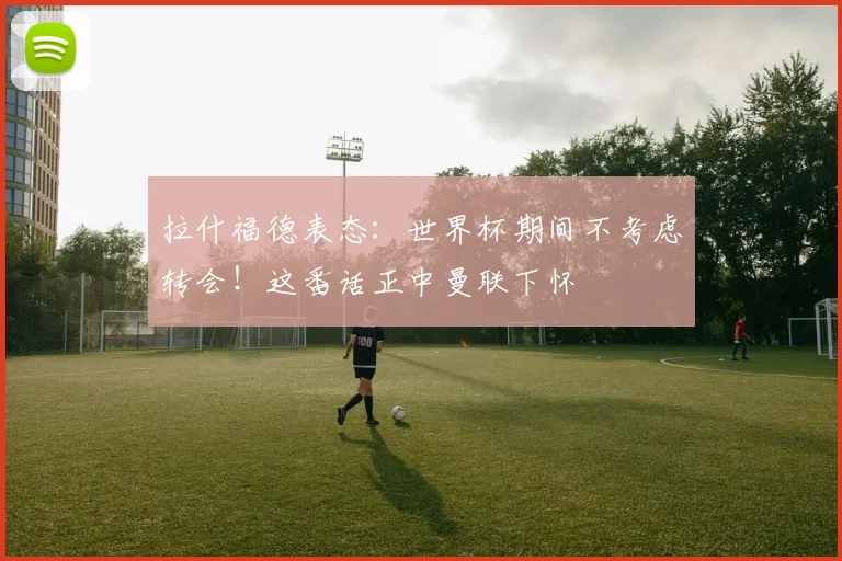 拉什福德表态:世界杯期间不考虑转会!这番话正中曼联下怀