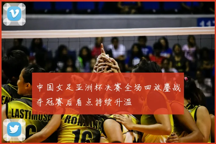 中国女足亚洲杯决赛全场回放鏖战夺冠赛后看点持续升温
